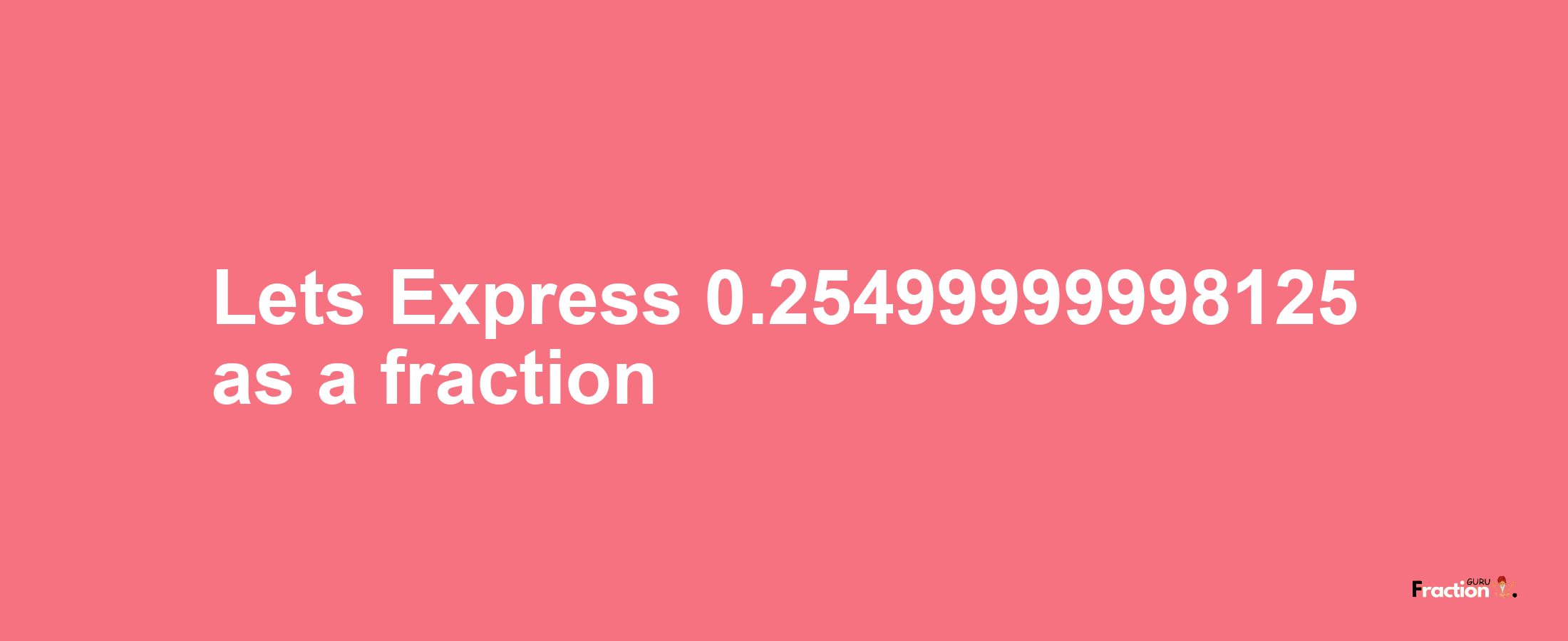 Lets Express 0.25499999998125 as afraction